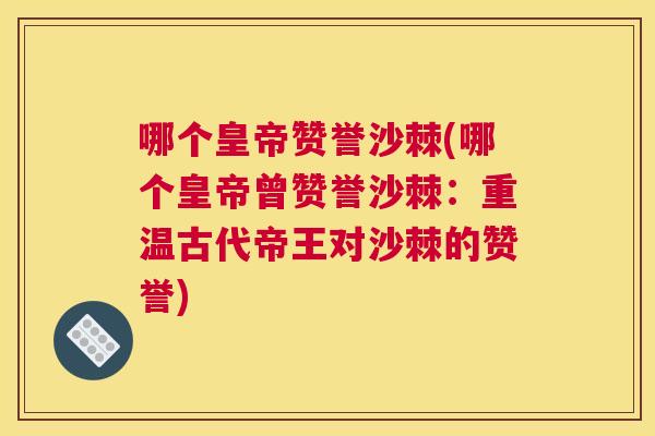 哪个皇帝赞誉沙棘(哪个皇帝曾赞誉沙棘:重温古代帝王对沙棘的赞誉) 哪个皇帝赞誉沙棘(哪个皇帝曾赞誉沙棘:重温古代帝王对沙棘的赞誉)