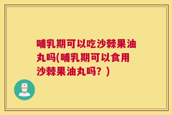 哺乳期可以吃沙棘果油丸吗(哺乳期可以食用沙棘果油丸吗？)