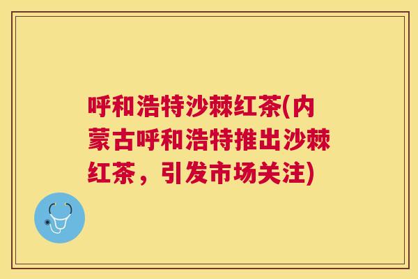 呼和浩特沙棘红茶(内蒙古呼和浩特推出沙棘红茶,引发市场关注)