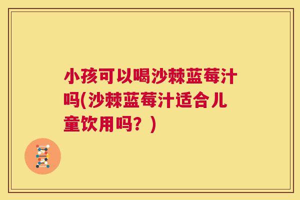 小孩可以喝沙棘蓝莓汁吗(沙棘蓝莓汁适合儿童饮用吗？)