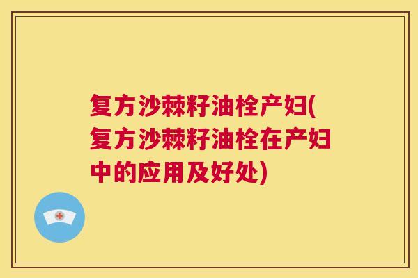 复方沙棘籽油栓产妇(复方沙棘籽油栓在产妇中的应用及好处)