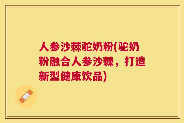 人参沙棘驼奶粉(驼奶粉融合人参沙棘,打造新型健康饮品)