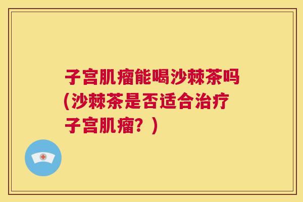子宫肌瘤能喝沙棘茶吗(沙棘茶是否适合治疗子宫肌瘤?)