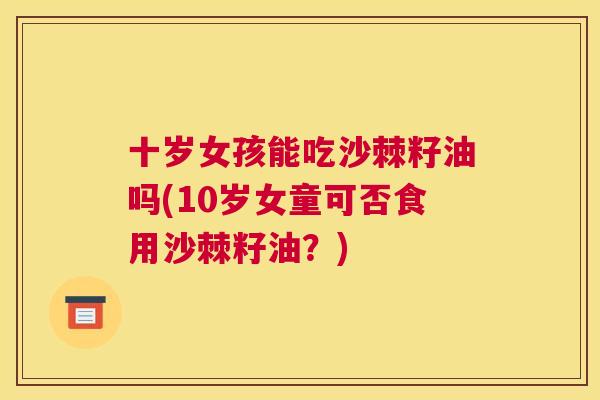 十岁女孩能吃沙棘籽油吗(10岁女童可否食用沙棘籽油?) 十岁女孩能吃沙棘籽油吗(10岁女童可否食用沙棘籽油?)