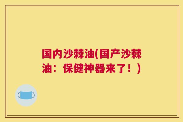 国内沙棘油(国产沙棘油:保健神器来了!)