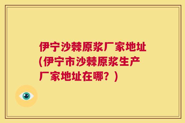 伊宁沙棘原浆厂家地址(伊宁市沙棘原浆生产厂家地址在哪?)