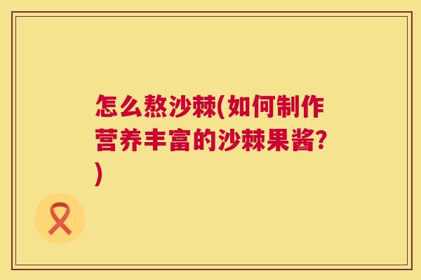 怎么熬沙棘(如何制作营养丰富的沙棘果酱?)