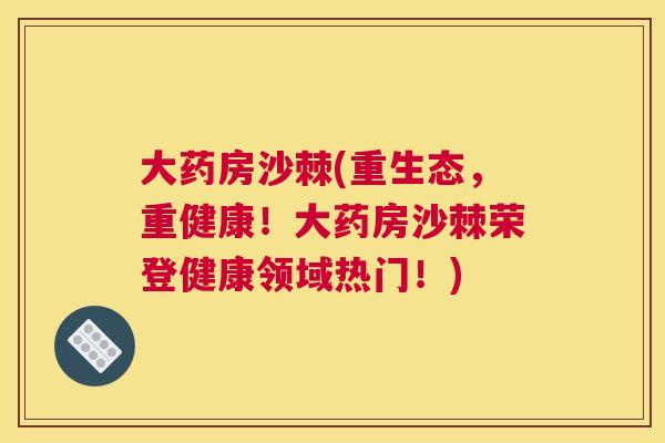 大药房沙棘(重生态,重健康!大药房沙棘荣登健康领域热门!)