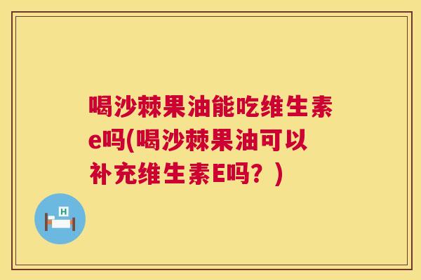 喝沙棘果油能吃维生素e吗(喝沙棘果油可以补充维生素E吗?)