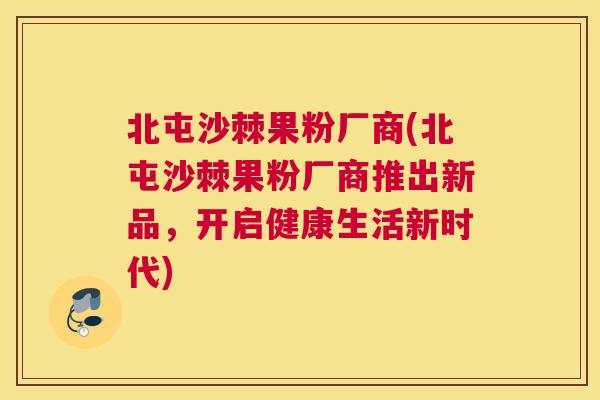 北屯沙棘果粉厂商(北屯沙棘果粉厂商推出新品,开启健康生活新时代) 北屯沙棘果粉厂商(北屯沙棘果粉厂商推出新品,开启健康生活新时代)