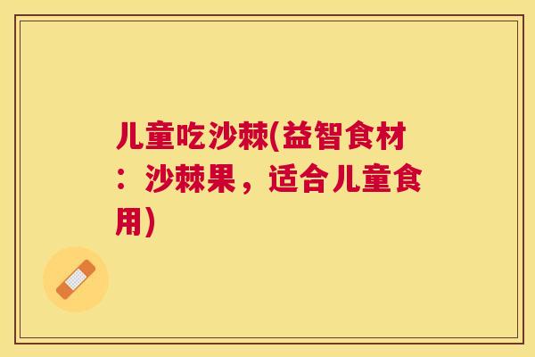 儿童吃沙棘(益智食材:沙棘果,适合儿童食用)