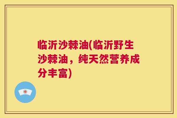 临沂沙棘油(临沂野生沙棘油,纯天然营养成分丰富)
