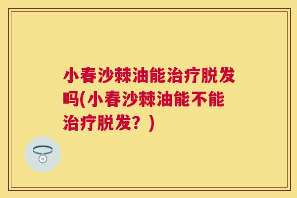 小春沙棘油能治疗脱发吗(小春沙棘油能不能治疗脱发？)