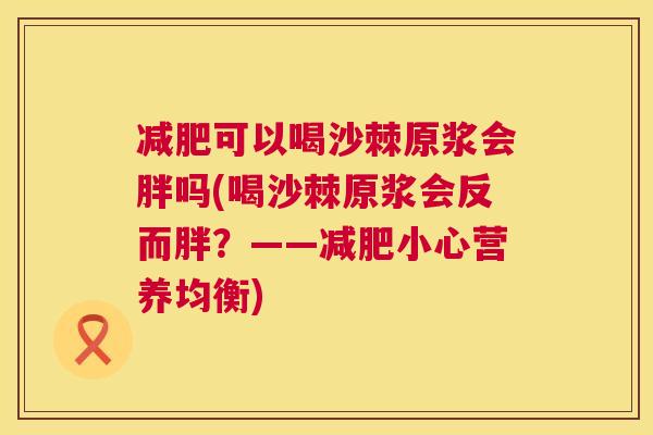可以喝沙棘原浆会胖吗(喝沙棘原浆会反而胖?——小心营养均衡) 可以喝沙棘原浆会胖吗(喝沙棘原浆会反而胖?——小心营养均衡)