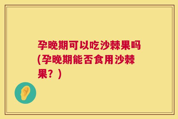 孕晚期可以吃沙棘果吗(孕晚期能否食用沙棘果?)