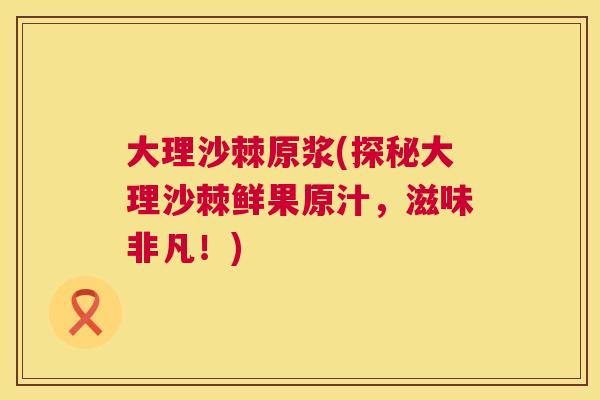 大理沙棘原浆(探秘大理沙棘鲜果原汁,滋味非凡!) 大理沙棘原浆(探秘大理沙棘鲜果原汁,滋味非凡!)