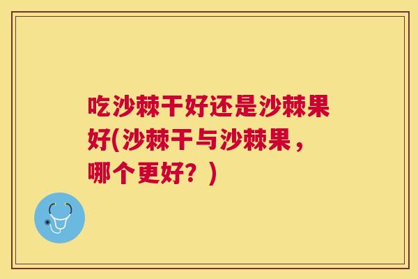 吃沙棘干好还是沙棘果好(沙棘干与沙棘果,哪个更好?)