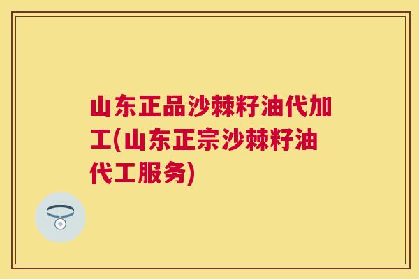 山东正品沙棘籽油代加工(山东正宗沙棘籽油代工服务)
