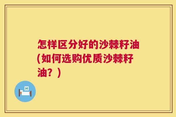 怎样区分好的沙棘籽油(如何选购优质沙棘籽油？)