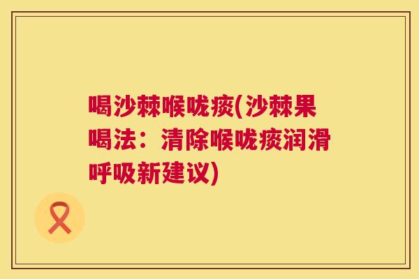 喝沙棘喉咙痰(沙棘果喝法：清除喉咙痰润滑呼吸新建议)