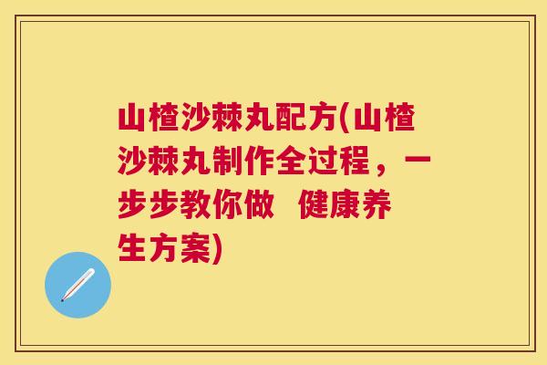 山楂沙棘丸配方(山楂沙棘丸制作全过程，一步步教你做  健康养生方案)
