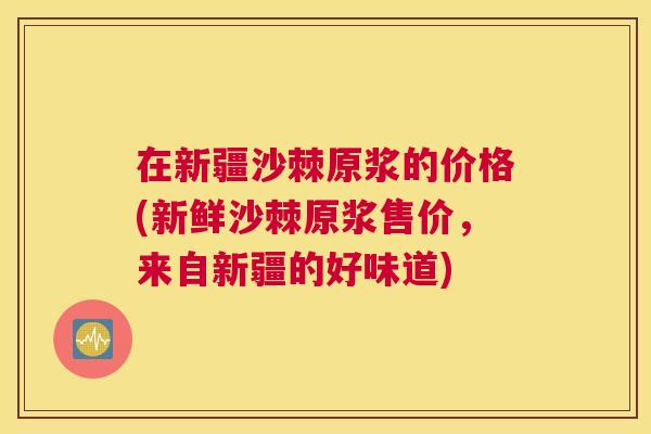 在新疆沙棘原浆的价格(新鲜沙棘原浆售价，来自新疆的好味道)