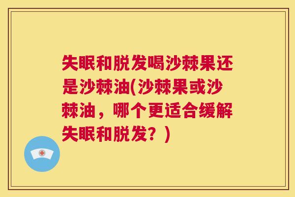 失眠和脱发喝沙棘果还是沙棘油(沙棘果或沙棘油，哪个更适合缓解失眠和脱发？)