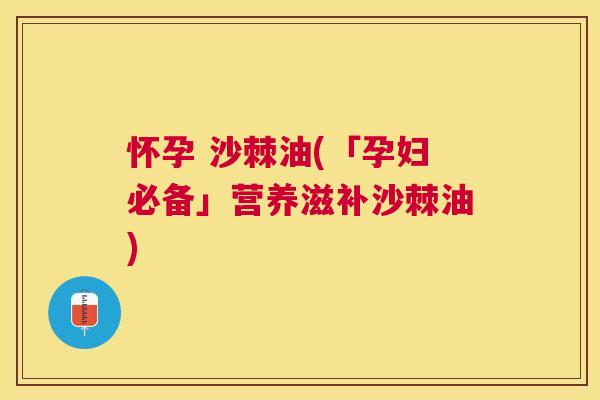 怀孕 沙棘油(「孕妇必备」营养滋补沙棘油)