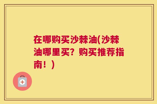 在哪购买沙棘油(沙棘油哪里买？购买推荐指南！)