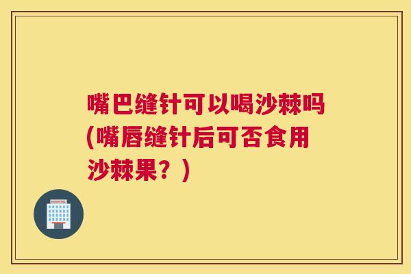 嘴巴缝针可以喝沙棘吗(嘴唇缝针后可否食用沙棘果？)
