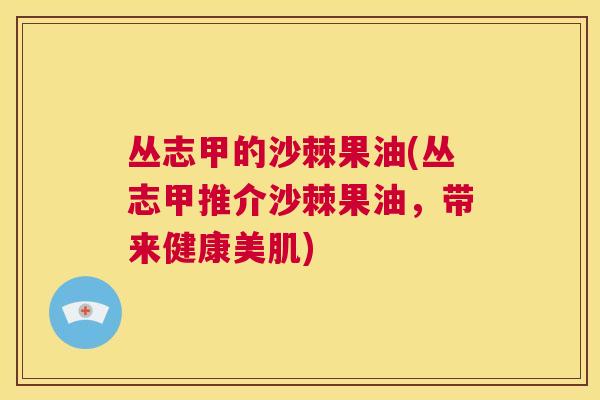 丛志甲的沙棘果油(丛志甲推介沙棘果油,带来健康美肌)