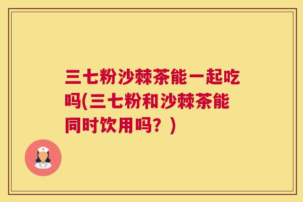 三七粉沙棘茶能一起吃吗(三七粉和沙棘茶能同时饮用吗?)