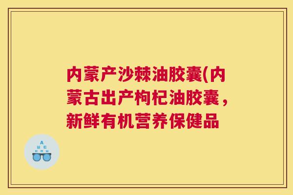 内蒙产沙棘油胶囊(内蒙古出产枸杞油胶囊，新鲜有机营养保健品