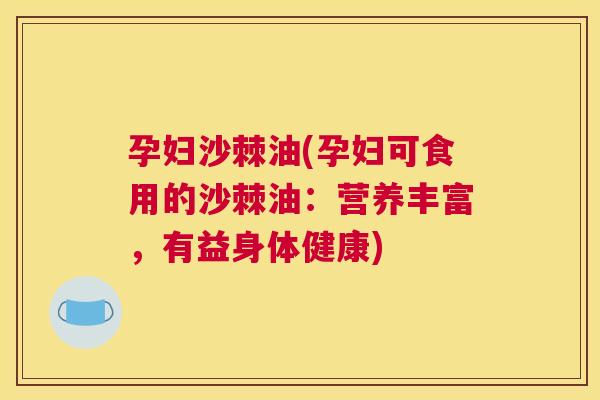 孕妇沙棘油(孕妇可食用的沙棘油:营养丰富,有益身体健康)