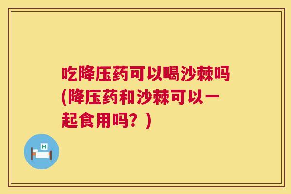 吃降压药可以喝沙棘吗(降压药和沙棘可以一起食用吗？)