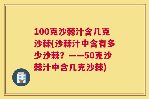 100克沙棘汁含几克沙棘(沙棘汁中含有多少沙棘?——50克沙棘汁中含几克沙棘)
