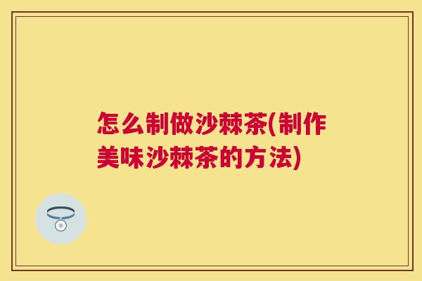 怎么制做沙棘茶(制作美味沙棘茶的方法)
