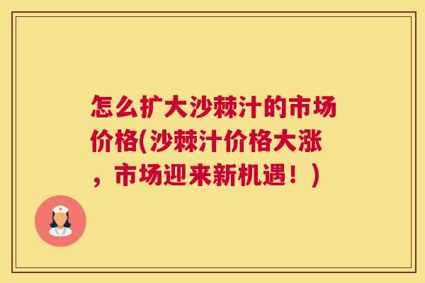 怎么扩大沙棘汁的市场价格(沙棘汁价格大涨，市场迎来新机遇！)