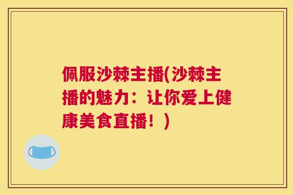 佩服沙棘主播(沙棘主播的魅力：让你爱上健康美食直播！)