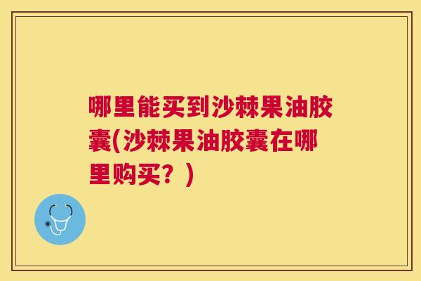 哪里能买到沙棘果油胶囊(沙棘果油胶囊在哪里购买?)