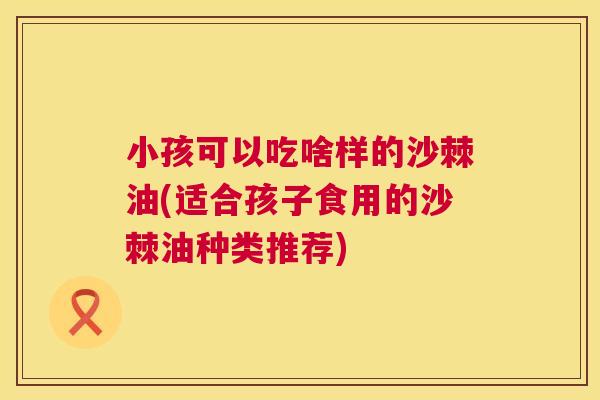 小孩可以吃啥样的沙棘油(适合孩子食用的沙棘油种类推荐)