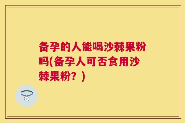备孕的人能喝沙棘果粉吗(备孕人可否食用沙棘果粉?)