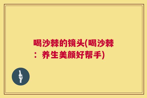 喝沙棘的镜头(喝沙棘:养生美颜好帮手)