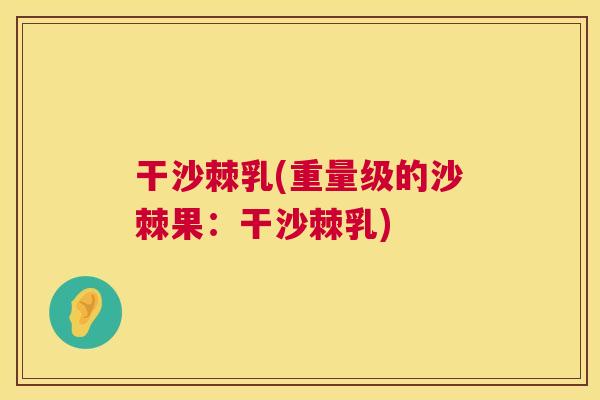 干沙棘乳(重量级的沙棘果：干沙棘乳)