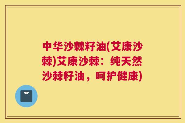 中华沙棘籽油(艾康沙棘)艾康沙棘：纯天然沙棘籽油，呵护健康)