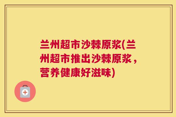 兰州超市沙棘原浆(兰州超市推出沙棘原浆,营养健康好滋味)