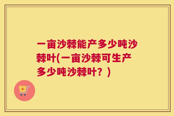 一亩沙棘能产多少吨沙棘叶(一亩沙棘可生产多少吨沙棘叶？)