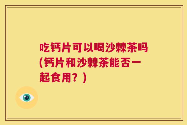 吃钙片可以喝沙棘茶吗(钙片和沙棘茶能否一起食用?)