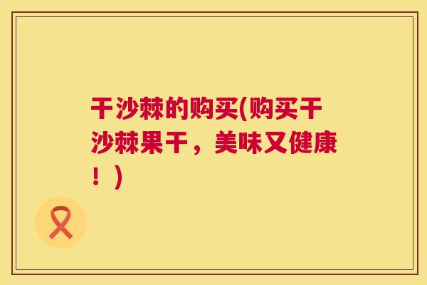 干沙棘的购买(购买干沙棘果干，美味又健康！)