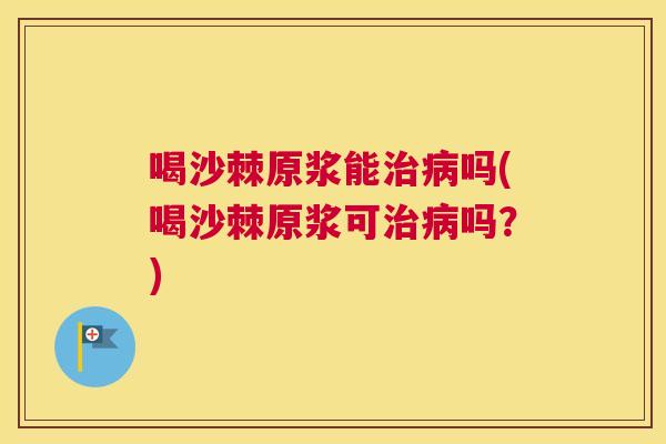 喝沙棘原浆能治病吗(喝沙棘原浆可治病吗？)